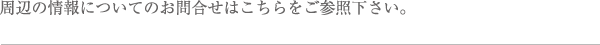 周辺の情報についてのお問い合わせはこちらをご参照下さい。